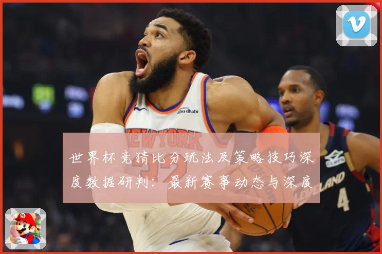 世界杯竞猜比分玩法及策略技巧深度数据研判：最新赛事动态与深度分析