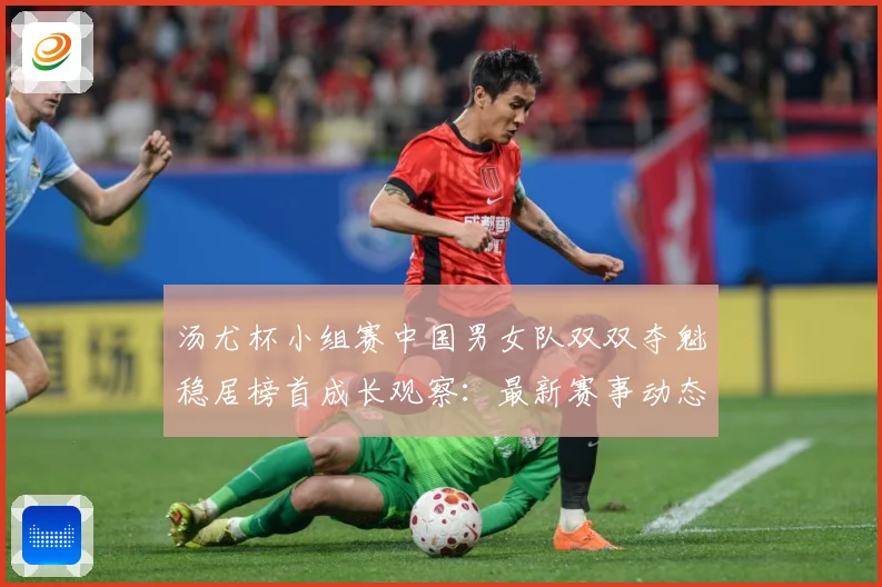 汤尤杯小组赛中国男女队双双夺魁稳居榜首成长观察：最新赛事动态与深度分析