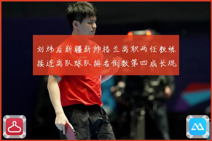 刘炜后新疆新帅格兰离职两任教练接连离队球队排名倒数第四成长观察：最新赛事动态与深度分析