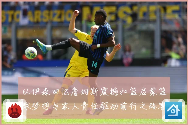 以伊森回忆詹姆斯震撼扣篮启蒙篮球梦想与家人责任驱动前行之路赛场复盘：最新赛事动态与深度分析