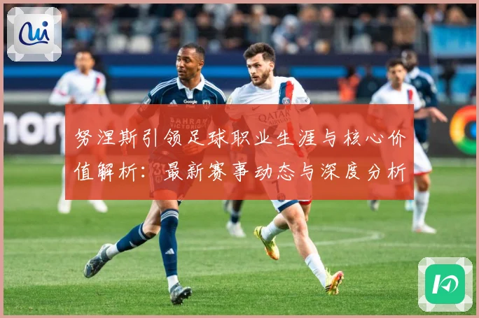 努涅斯引领足球职业生涯与核心价值解析：最新赛事动态与深度分析