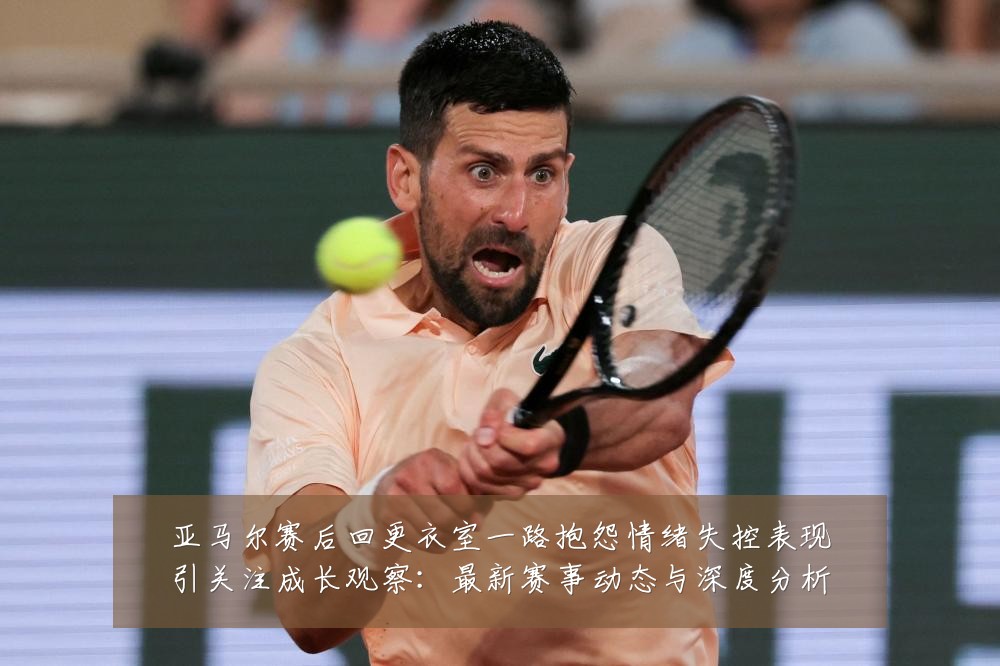 亚马尔赛后回更衣室一路抱怨情绪失控表现引关注成长观察:最新赛事动态与深度分析